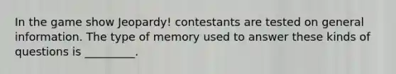 In the game show Jeopardy! contestants are tested on general information. The type of memory used to answer these kinds of questions is _________.