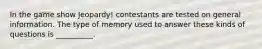 In the game show Jeopardy! contestants are tested on general information. The type of memory used to answer these kinds of questions is __________.