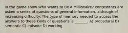 In the game show Who Wants to Be a Millionaire? contestants are asked a series of questions of general information, although of increasing difficulty. The type of memory needed to access the answers to these kinds of questions is _______. A) procedural B) semantic C) episode D) working