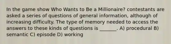 In the game show Who Wants to Be a Millionaire? contestants are asked a series of questions of general information, although of increasing difficulty. The type of memory needed to access the answers to these kinds of questions is _______. A) procedural B) semantic C) episode D) working