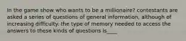 In the game show who wants to be a millionaire? contestants are asked a series of questions of general information, although of increasing difficulty. the type of memory needed to access the answers to these kinds of questions is____