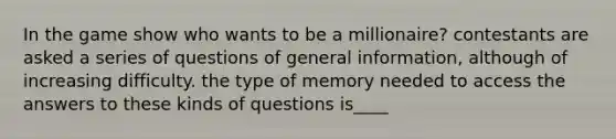 In the game show who wants to be a millionaire? contestants are asked a series of questions of general information, although of increasing difficulty. the type of memory needed to access the answers to these kinds of questions is____