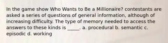 In the game show Who Wants to Be a Millionaire? contestants are asked a series of questions of general information, although of increasing difficulty. The type of memory needed to access the answers to these kinds is _____. a. procedural b. semantic c. episodic d. working