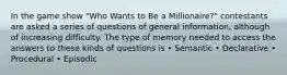 In the game show "Who Wants to Be a Millionaire?" contestants are asked a series of questions of general information, although of increasing difficulty. The type of memory needed to access the answers to these kinds of questions is • Semantic • Declarative • Procedural • Episodic