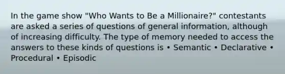 In the game show "Who Wants to Be a Millionaire?" contestants are asked a series of questions of general information, although of increasing difficulty. The type of memory needed to access the answers to these kinds of questions is • Semantic • Declarative • Procedural • Episodic