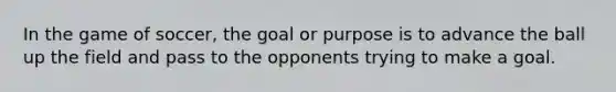 In the game of soccer, the goal or purpose is to advance the ball up the field and pass to the opponents trying to make a goal.