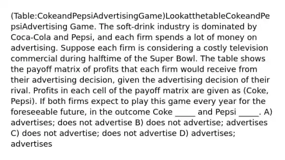 (Table:CokeandPepsiAdvertisingGame)LookatthetableCokeandPepsiAdvertising Game. The soft‐drink industry is dominated by Coca‐Cola and Pepsi, and each firm spends a lot of money on advertising. Suppose each firm is considering a costly television commercial during halftime of the Super Bowl. The table shows the payoff matrix of profits that each firm would receive from their advertising decision, given the advertising decision of their rival. Profits in each cell of the payoff matrix are given as (Coke, Pepsi). If both firms expect to play this game every year for the foreseeable future, in the outcome Coke _____ and Pepsi _____. A) advertises; does not advertise B) does not advertise; advertises C) does not advertise; does not advertise D) advertises; advertises