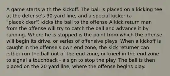 A game starts with the kickoff. The ball is placed on a kicking tee at the defense's 30-yard line, and a special kicker (a "placekicker") kicks the ball to the offense A kick return man from the offense will try to catch the ball and advance it by running. Where he is stopped is the point from which the offense will begin its drive, or series of offensive plays. When a kickoff is caught in the offense's own end zone, the kick returner can either run the ball out of the end zone, or kneel in the end zone to signal a touchback - a sign to stop the play. The ball is then placed on the 20-yard line, where the offense begins play.