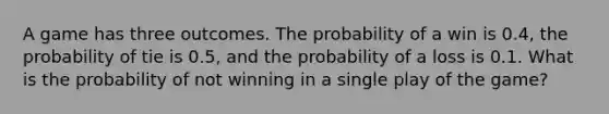 A game has three outcomes. The probability of a win is 0.4, the probability of tie is 0.5, and the probability of a loss is 0.1. What is the probability of not winning in a single play of the game?