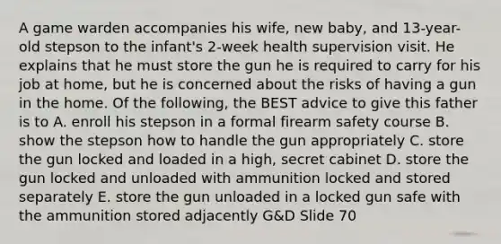 A game warden accompanies his wife, new baby, and 13-year-old stepson to the infant's 2-week health supervision visit. He explains that he must store the gun he is required to carry for his job at home, but he is concerned about the risks of having a gun in the home. Of the following, the BEST advice to give this father is to A. enroll his stepson in a formal firearm safety course B. show the stepson how to handle the gun appropriately C. store the gun locked and loaded in a high, secret cabinet D. store the gun locked and unloaded with ammunition locked and stored separately E. store the gun unloaded in a locked gun safe with the ammunition stored adjacently G&D Slide 70