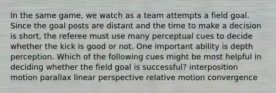 In the same game, we watch as a team attempts a field goal. Since the goal posts are distant and the time to make a decision is short, the referee must use many perceptual cues to decide whether the kick is good or not. One important ability is depth perception. Which of the following cues might be most helpful in deciding whether the field goal is successful? interposition motion parallax linear perspective relative motion convergence