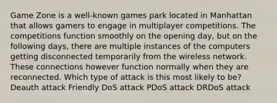 Game Zone is a well-known games park located in Manhattan that allows gamers to engage in multiplayer competitions. The competitions function smoothly on the opening day, but on the following days, there are multiple instances of the computers getting disconnected temporarily from the wireless network. These connections however function normally when they are reconnected. Which type of attack is this most likely to be? Deauth attack Friendly DoS attack PDoS attack DRDoS attack