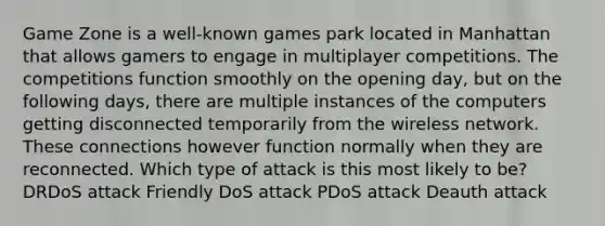 Game Zone is a well-known games park located in Manhattan that allows gamers to engage in multiplayer competitions. The competitions function smoothly on the opening day, but on the following days, there are multiple instances of the computers getting disconnected temporarily from the wireless network. These connections however function normally when they are reconnected. Which type of attack is this most likely to be? DRDoS attack Friendly DoS attack PDoS attack Deauth attack