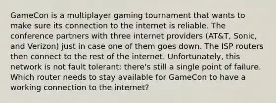 GameCon is a multiplayer gaming tournament that wants to make sure its connection to the internet is reliable. The conference partners with three internet providers (AT&T, Sonic, and Verizon) just in case one of them goes down. The ISP routers then connect to the rest of the internet. Unfortunately, this network is not fault tolerant: there's still a single point of failure. Which router needs to stay available for GameCon to have a working connection to the internet?