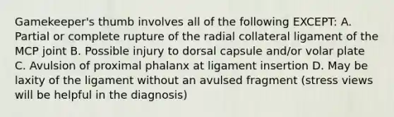 Gamekeeper's thumb involves all of the following EXCEPT: A. Partial or complete rupture of the radial collateral ligament of the MCP joint B. Possible injury to dorsal capsule and/or volar plate C. Avulsion of proximal phalanx at ligament insertion D. May be laxity of the ligament without an avulsed fragment (stress views will be helpful in the diagnosis)