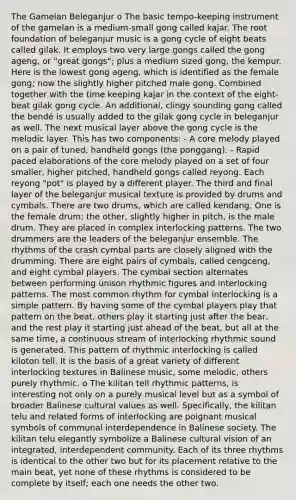 The Gamelan Beleganjur o The basic tempo-keeping instrument of the gamelan is a medium-small gong called kajar. The root foundation of beleganjur music is a gong cycle of eight beats called gilak. It employs two very large gongs called the gong ageng, or "great gongs"; plus a medium sized gong, the kempur. Here is the lowest gong ageng, which is identified as the female gong; now the slightly higher pitched male gong. Combined together with the time keeping kajar in the context of the eight-beat gilak gong cycle. An additional, clingy sounding gong called the bendé is usually added to the gilak gong cycle in beleganjur as well. The next musical layer above the gong cycle is the melodic layer. This has two components: - A core melody played on a pair of tuned, handheld gongs (the ponggang). - Rapid paced elaborations of the core melody played on a set of four smaller, higher pitched, handheld gongs called reyong. Each reyong "pot" is played by a different player. The third and final layer of the beleganjur musical texture is provided by drums and cymbals. There are two drums, which are called kendang. One is the female drum; the other, slightly higher in pitch, is the male drum. They are placed in complex interlocking patterns. The two drummers are the leaders of the beleganjur ensemble. The rhythms of the crash cymbal parts are closely aligned with the drumming. There are eight pairs of cymbals, called cengceng, and eight cymbal players. The cymbal section alternates between performing unison rhythmic figures and interlocking patterns. The most common rhythm for cymbal interlocking is a simple pattern. By having some of the cymbal players play that pattern on the beat, others play it starting just after the bear, and the rest play it starting just ahead of the beat, but all at the same time, a continuous stream of interlocking rhythmic sound is generated. This pattern of rhythmic interlocking is called kiloton tell. It is the basis of a great variety of different interlocking textures in Balinese music, some melodic, others purely rhythmic. o The kilitan tell rhythmic patterns, is interesting not only on a purely musical level but as a symbol of broader Balinese cultural values as well. Specifically, the kilitan telu and related forms of interlocking are poignant musical symbols of communal interdependence in Balinese society. The kilitan telu elegantly symbolize a Balinese cultural vision of an integrated, interdependent community. Each of its three rhythms is identical to the other two but for its placement relative to the main beat, yet none of these rhythms is considered to be complete by itself; each one needs the other two.