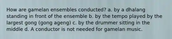 How are gamelan ensembles conducted? a. by a dhalang standing in front of the ensemble b. by the tempo played by the largest gong (gong ageng) c. by the drummer sitting in the middle d. A conductor is not needed for gamelan music.