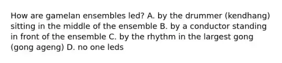 How are gamelan ensembles led? A. by the drummer (kendhang) sitting in the middle of the ensemble B. by a conductor standing in front of the ensemble C. by the rhythm in the largest gong (gong ageng) D. no one leds