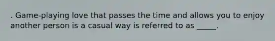 . Game-playing love that passes the time and allows you to enjoy another person is a casual way is referred to as _____.