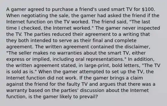 A gamer agreed to purchase a friend's used smart TV for 100. When negotiating the sale, the gamer had asked the friend if the Internet function on the TV worked. The friend said, "The last time I checked, the Internet worked." The gamer never inspected the TV. The parties reduced their agreement to a writing that they both intended to serve as their final and complete agreement. The written agreement contained the disclaimer, "The seller makes no warranties about the smart TV, either express or implied, including oral representations." In addition, the written agreement stated, in large-print, bold letters, "The TV is sold as is." When the gamer attempted to set up the TV, the Internet function did not work. If the gamer brings a claim against the friend for the faulty TV and argues that there was a warranty based on the parties' discussion about the Internet function, is the gamer likely to prevail?