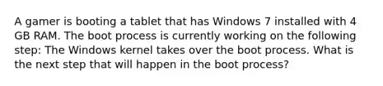 A gamer is booting a tablet that has Windows 7 installed with 4 GB RAM. The boot process is currently working on the following step: The Windows kernel takes over the boot process. What is the next step that will happen in the boot process?