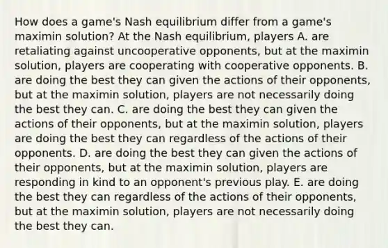 How does a​ game's Nash equilibrium differ from a​ game's maximin​ solution? At the Nash​ equilibrium, players A. are retaliating against uncooperative ​opponents, but at the maximin​ solution, players are cooperating with cooperative opponents. B. are doing the best they can given the actions of their​ opponents, but at the maximin​ solution, players are not necessarily doing the best they can. C. are doing the best they can given the actions of their​ opponents, but at the maximin​ solution, players are doing the best they can regardless of the actions of their opponents. D. are doing the best they can given the actions of their​ opponents, but at the maximin​ solution, players are responding in kind to an​ opponent's previous play. E. are doing the best they can regardless of the actions of their​ opponents, but at the maximin​ solution, players are not necessarily doing the best they can.