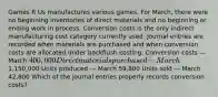 Games R Us manufactures various games. For​ March, there were no beginning inventories of direct materials and no beginning or ending work in process. Conversion costs is the only indirect manufacturing cost category currently used. Journal entries are recorded when materials are purchased and when conversion costs are allocated under backflush costing. Conversion costs — March 400,000 Direct materials purchased — March1,150,000 Units produced — March 59,800 Units sold — March 42,800 Which of the journal entries properly records conversion​ costs?