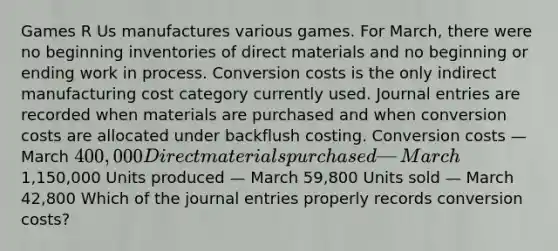 Games R Us manufactures various games. For​ March, there were no beginning inventories of direct materials and no beginning or ending work in process. Conversion costs is the only indirect manufacturing cost category currently used. Journal entries are recorded when materials are purchased and when conversion costs are allocated under backflush costing. Conversion costs — March 400,000 Direct materials purchased — March1,150,000 Units produced — March 59,800 Units sold — March 42,800 Which of the journal entries properly records conversion​ costs?