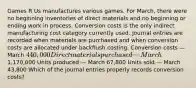 Games R Us manufactures various games. For​ March, there were no beginning inventories of direct materials and no beginning or ending work in process. Conversion costs is the only indirect manufacturing cost category currently used. Journal entries are recorded when materials are purchased and when conversion costs are allocated under backflush costing. Conversion costs — March 440,000 Direct materials purchased — March1,170,000 Units produced — March 67,800 Units sold — March 43,800 Which of the journal entries properly records conversion​ costs?