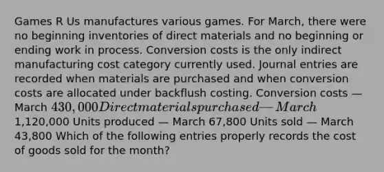 Games R Us manufactures various games. For​ March, there were no beginning inventories of direct materials and no beginning or ending work in process. Conversion costs is the only indirect manufacturing cost category currently used. Journal entries are recorded when materials are purchased and when conversion costs are allocated under backflush costing. Conversion costs — March 430,000 Direct materials purchased — March1,120,000 Units produced — March 67,800 Units sold — March 43,800 Which of the following entries properly records the cost of goods sold for the​ month?