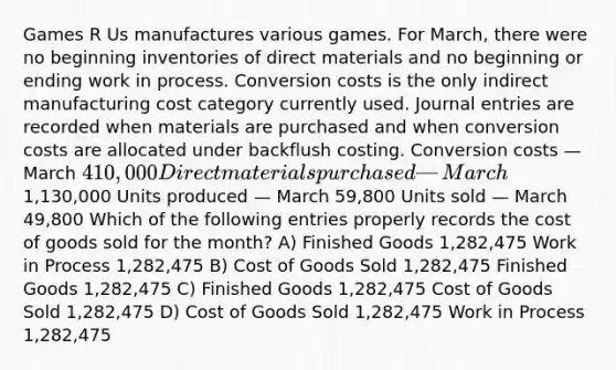 Games R Us manufactures various games. For March, there were no beginning inventories of direct materials and no beginning or ending work in process. Conversion costs is the only indirect manufacturing cost category currently used. <a href='https://www.questionai.com/knowledge/k7UlY65VeM-journal-entries' class='anchor-knowledge'>journal entries</a> are recorded when materials are purchased and when conversion costs are allocated under backflush costing. Conversion costs — March 410,000 Direct materials purchased — March1,130,000 Units produced — March 59,800 Units sold — March 49,800 Which of the following entries properly records the cost of goods sold for the month? A) Finished Goods 1,282,475 Work in Process 1,282,475 B) Cost of Goods Sold 1,282,475 Finished Goods 1,282,475 C) Finished Goods 1,282,475 Cost of Goods Sold 1,282,475 D) Cost of Goods Sold 1,282,475 Work in Process 1,282,475