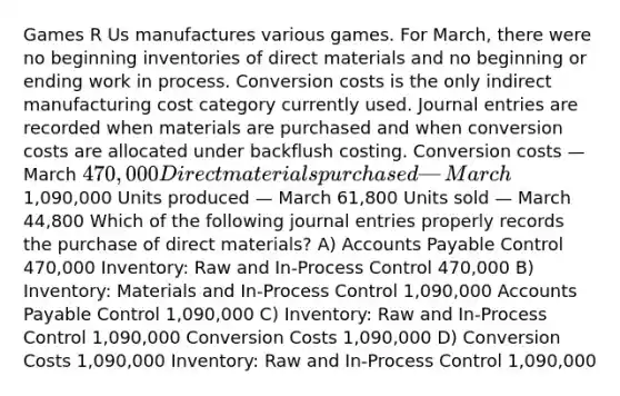 Games R Us manufactures various games. For March, there were no beginning inventories of direct materials and no beginning or ending work in process. Conversion costs is the only indirect manufacturing cost category currently used. <a href='https://www.questionai.com/knowledge/k7UlY65VeM-journal-entries' class='anchor-knowledge'>journal entries</a> are recorded when materials are purchased and when conversion costs are allocated under backflush costing. Conversion costs — March 470,000 Direct materials purchased — March1,090,000 Units produced — March 61,800 Units sold — March 44,800 Which of the following journal entries properly records the purchase of direct materials? A) <a href='https://www.questionai.com/knowledge/kWc3IVgYEK-accounts-payable' class='anchor-knowledge'>accounts payable</a> Control 470,000 Inventory: Raw and In-Process Control 470,000 B) Inventory: Materials and In-Process Control 1,090,000 Accounts Payable Control 1,090,000 C) Inventory: Raw and In-Process Control 1,090,000 Conversion Costs 1,090,000 D) Conversion Costs 1,090,000 Inventory: Raw and In-Process Control 1,090,000