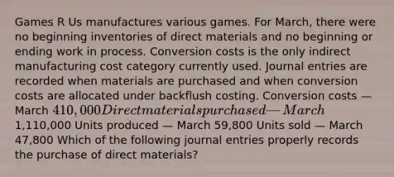 Games R Us manufactures various games. For​ March, there were no beginning inventories of direct materials and no beginning or ending work in process. Conversion costs is the only indirect manufacturing cost category currently used. Journal entries are recorded when materials are purchased and when conversion costs are allocated under backflush costing. Conversion costs — March 410,000 Direct materials purchased — March1,110,000 Units produced — March 59,800 Units sold — March 47,800 Which of the following journal entries properly records the purchase of direct​ materials?