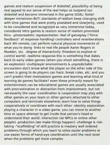 games and realism suspension of disbelief, plausibility of being real appeal to our sense of the real helps us suspend our disbelief and become immersed in the game GOAL: foster deeper immersion BUT: standards of realism keep changing shift with time games that were pretty pixelated and slow/jerky, used to be considered and recognized as very immersive today, considered retro games & realism sense of realism promoted thru: -photorealistic representation -feel of gameplay ("force feedback" of response handling) controllers send reverberations back Wii remote, can perform natural physical movements of what you're doing -links to real life people Aaron Rogers in Madden, etc. -degree of interactivity (freedom to explore or control world) -realtime response this is something that dates back to early video games (when you shoot something, there is an explosion) -multiplayer environments & unpredictable encounters don't know what the player on the other side of the screen is going to do players can hack, break rules, etc. and you can't predict their motivations games and learning what kind of learning do games facilitate? even those primarily meant for entertainment can be educational games are usually associated with procrastination or distraction from improvement, but not necessarily the case -coordination & cooperation may play with other games on your team or other gamers attached to other computers and terminals elsewhere; learn how to solve things cooperatively or coordinate with each other -identity exploration playing a character in a video game, you can move to another time or space attempt to get inside that person's head or understand their world -interaction (w/ NPCs or online other people) -production (we make things happen) -challenge & risk-taking -"scaffolding" of skill practice & mastery well ordered problems through which you learn to solve easier problems or use easier forms of hand-eye coordination until the next level when the problems get more complex