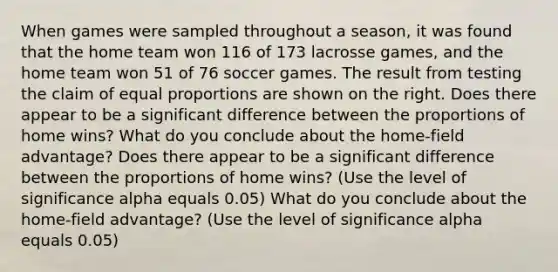 When games were sampled throughout a​ season, it was found that the home team won 116 of 173 lacrosse ​games, and the home team won 51 of 76 soccer games. The result from testing the claim of equal proportions are shown on the right. Does there appear to be a significant difference between the proportions of home​ wins? What do you conclude about the home-field​ advantage? Does there appear to be a significant difference between the proportions of home​ wins? (Use the level of significance alpha equals 0.05) What do you conclude about the home-field​ advantage? (Use the level of significance alpha equals 0.05)