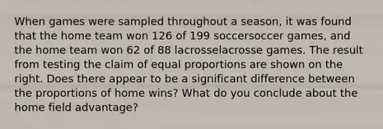 When games were sampled throughout a​ season, it was found that the home team won 126 of 199 soccersoccer ​games, and the home team won 62 of 88 lacrosselacrosse games. The result from testing the claim of equal proportions are shown on the right. Does there appear to be a significant difference between the proportions of home​ wins? What do you conclude about the home field​ advantage?