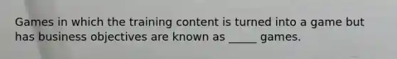 Games in which the training content is turned into a game but has business objectives are known as _____ games.