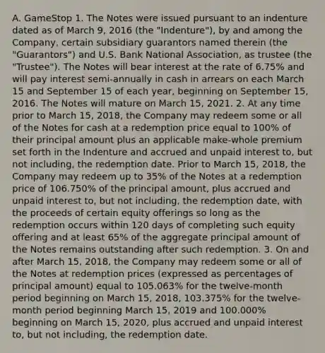 A. GameStop 1. The Notes were issued pursuant to an indenture dated as of March 9, 2016 (the "Indenture"), by and among the Company, certain subsidiary guarantors named therein (the "Guarantors") and U.S. Bank National Association, as trustee (the "Trustee"). The Notes will bear interest at the rate of 6.75% and will pay interest semi-annually in cash in arrears on each March 15 and September 15 of each year, beginning on September 15, 2016. The Notes will mature on March 15, 2021. 2. At any time prior to March 15, 2018, the Company may redeem some or all of the Notes for cash at a redemption price equal to 100% of their principal amount plus an applicable make-whole premium set forth in the Indenture and accrued and unpaid interest to, but not including, the redemption date. Prior to March 15, 2018, the Company may redeem up to 35% of the Notes at a redemption price of 106.750% of the principal amount, plus accrued and unpaid interest to, but not including, the redemption date, with the proceeds of certain equity offerings so long as the redemption occurs within 120 days of completing such equity offering and at least 65% of the aggregate principal amount of the Notes remains outstanding after such redemption. 3. On and after March 15, 2018, the Company may redeem some or all of the Notes at redemption prices (expressed as percentages of principal amount) equal to 105.063% for the twelve-month period beginning on March 15, 2018, 103.375% for the twelve-month period beginning March 15, 2019 and 100.000% beginning on March 15, 2020, plus accrued and unpaid interest to, but not including, the redemption date.