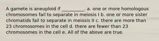 A gamete is aneuploid if __________. a. one or more homologous chromosomes fail to separate in meiosis I b. one or more sister chromatids fail to separate in meiosis II c. there are <a href='https://www.questionai.com/knowledge/keWHlEPx42-more-than' class='anchor-knowledge'>more than</a> 23 chromosomes in the cell d. there are fewer than 23 chromosomes in the cell e. All of the above are true.