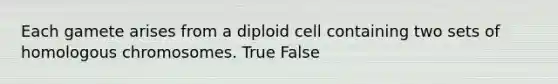 Each gamete arises from a diploid cell containing two sets of homologous chromosomes. True False