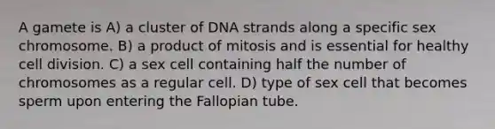 A gamete is A) a cluster of DNA strands along a specific sex chromosome. B) a product of mitosis and is essential for healthy <a href='https://www.questionai.com/knowledge/kjHVAH8Me4-cell-division' class='anchor-knowledge'>cell division</a>. C) a sex cell containing half the number of chromosomes as a regular cell. D) type of sex cell that becomes sperm upon entering the Fallopian tube.