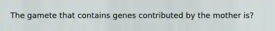 The gamete that contains genes contributed by the mother is?