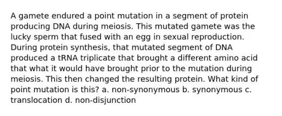 A gamete endured a point mutation in a segment of protein producing DNA during meiosis. This mutated gamete was the lucky sperm that fused with an egg in sexual reproduction. During protein synthesis, that mutated segment of DNA produced a tRNA triplicate that brought a different amino acid that what it would have brought prior to the mutation during meiosis. This then changed the resulting protein. What kind of point mutation is this? a. non-synonymous b. synonymous c. translocation d. non-disjunction