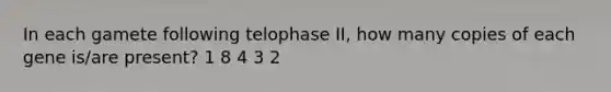 In each gamete following telophase II, how many copies of each gene is/are present? 1 8 4 3 2