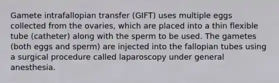 Gamete intrafallopian transfer (GIFT) uses multiple eggs collected from the ovaries, which are placed into a thin flexible tube (catheter) along with the sperm to be used. The gametes (both eggs and sperm) are injected into the fallopian tubes using a surgical procedure called laparoscopy under general anesthesia.