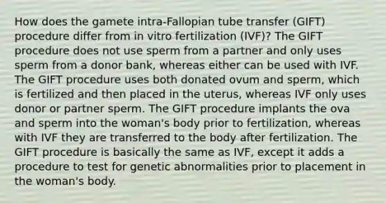 How does the gamete intra-Fallopian tube transfer (GIFT) procedure differ from in vitro fertilization (IVF)? The GIFT procedure does not use sperm from a partner and only uses sperm from a donor bank, whereas either can be used with IVF. The GIFT procedure uses both donated ovum and sperm, which is fertilized and then placed in the uterus, whereas IVF only uses donor or partner sperm. The GIFT procedure implants the ova and sperm into the woman's body prior to fertilization, whereas with IVF they are transferred to the body after fertilization. The GIFT procedure is basically the same as IVF, except it adds a procedure to test for genetic abnormalities prior to placement in the woman's body.