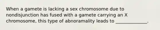 When a gamete is lacking a sex chromosome due to nondisjunction has fused with a gamete carrying an X chromosome, this type of abnoramality leads to ______________.