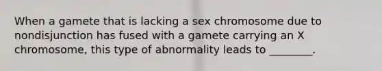 When a gamete that is lacking a sex chromosome due to nondisjunction has fused with a gamete carrying an X chromosome, this type of abnormality leads to ________.