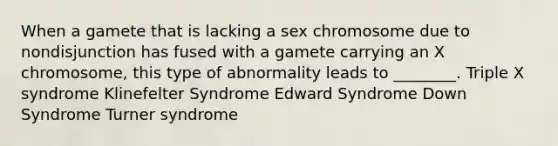 When a gamete that is lacking a sex chromosome due to nondisjunction has fused with a gamete carrying an X chromosome, this type of abnormality leads to ________. Triple X syndrome Klinefelter Syndrome Edward Syndrome Down Syndrome Turner syndrome