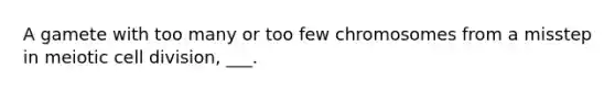 A gamete with too many or too few chromosomes from a misstep in meiotic cell division, ___.